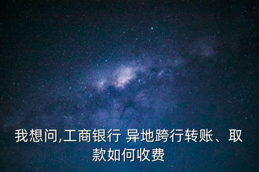 我想問,工商銀行 異地跨行轉(zhuǎn)賬、取款如何收費(fèi)