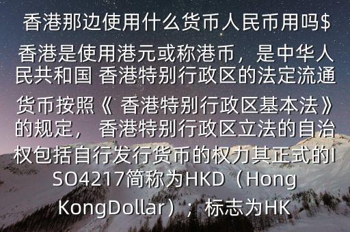  香港那邊使用什么貨幣人民幣用嗎$ 香港是使用港元或稱港幣，是中華人民共和國 香港特別行政區(qū)的法定流通貨幣按照《 香港特別行政區(qū)基本法》的規(guī)定， 香港特別行政區(qū)立法的自治權包括自行發(fā)行貨幣的權力其正式的ISO4217簡稱為HKD（HongKongDollar）；標志為HK