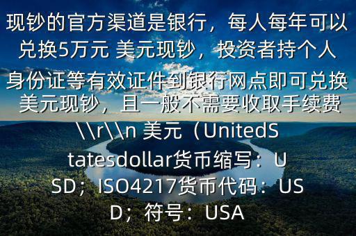 大筆人民幣怎么換 美元$兌換 美元現(xiàn)鈔的官方渠道是銀行，每人每年可以兌換5萬元 美元現(xiàn)鈔，投資者持個(gè)人身份證等有效證件到銀行網(wǎng)點(diǎn)即可兌換 美元現(xiàn)鈔，且一般不需要收取手續(xù)費(fèi)\\r\\n 美元（UnitedStatesdollar貨幣縮寫：USD；ISO4217貨幣代碼：USD；符號(hào)：USA