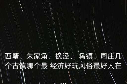 西塘、朱家角、楓涇、 烏鎮(zhèn)、周莊幾個古鎮(zhèn)哪個最 經(jīng)濟(jì)好玩風(fēng)俗最好人在...