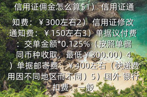  信用證傭金怎么算$1） 信用證通知費：￥300左右2） 信用證修改通知費：￥150左右3）單據(jù)議付費：交單金額*0.125%（按照單據(jù)同幣種收取，最低￥300.00）4）單據(jù)郵寄費：￥400左右（快遞費用因不同地區(qū)而不同）5）國外 銀行扣費：一般