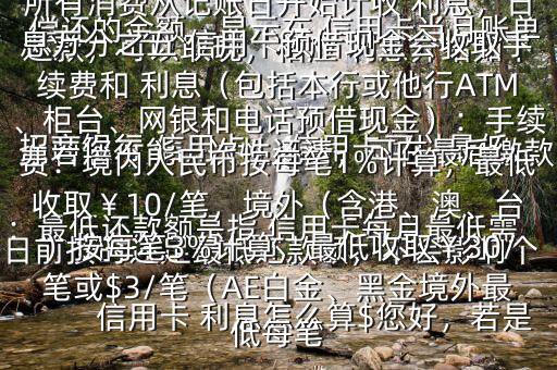  信用卡 利息怎么算$您好，若是 招商銀行 信用卡， 信用卡可以最低還款，可以取現(xiàn)，相應(yīng) 利息介紹如下：最低還款額是指 信用卡每月最低需償還的金額，顯示在 信用卡當(dāng)月賬單上若您不能一次性還清，可在最后繳款日前按時還足最低還款額，不會影響個人信用，但無法享受免息還款期，當(dāng)期所有消費(fèi)從記賬日開始計(jì)收 利息，日息萬分之五 信用卡預(yù)借現(xiàn)金會收取手續(xù)費(fèi)和 利息（包括本行或他行ATM、柜臺、網(wǎng)銀和電話預(yù)借現(xiàn)金）：手續(xù)費(fèi)：境內(nèi)人民幣按每筆1%計(jì)算，最低收?。?0/筆，境外（含港、澳、臺）按每筆3%計(jì)算，最低收?。?0/筆或$3/筆（AE白金、黑金境外最低每筆
