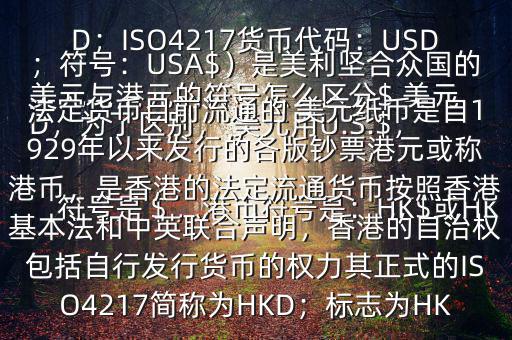  美元與港元的符號怎么區(qū)分$ 美元符號是＄，港幣符號是：HK$或HKD，為了區(qū)別， 美元用U.S.$，加元用Can$，澳元用A$，港元用HK$來表示 美元（貨幣縮寫：USD；ISO4217貨幣代碼：USD；符號：USA$）是美利堅合眾國的法定貨幣目前流通的 美元紙幣是自1929年以來發(fā)行的各版鈔票港元或稱港幣，是香港的法定流通貨幣按照香港基本法和中英聯(lián)合聲明，香港的自治權包括自行發(fā)行貨幣的權力其正式的ISO4217簡稱為HKD；標志為HK
