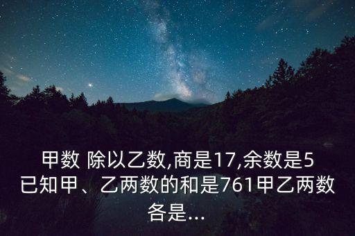 甲數(shù) 除以乙數(shù),商是17,余數(shù)是5已知甲、乙兩數(shù)的和是761甲乙兩數(shù)各是...