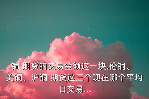 銅 期貨的交易金額這一塊,倫銅、 美銅、滬銅 期貨這三個現(xiàn)在哪個平均日交易...