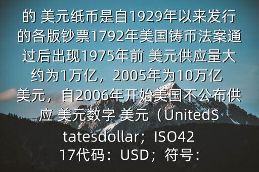 朋友, 美元是在何時(shí)誕生的在它誕生以來,共發(fā)行了多少 美元$目前流通的 美元紙幣是自1929年以來發(fā)行的各版鈔票1792年美國鑄幣法案通過后出現(xiàn)1975年前 美元供應(yīng)量大約為1萬億，2005年為10萬億 美元，自2006年開始美國不公布供應(yīng) 美元數(shù)字 美元（UnitedStatesdollar；ISO4217代碼：USD；符號(hào)：
