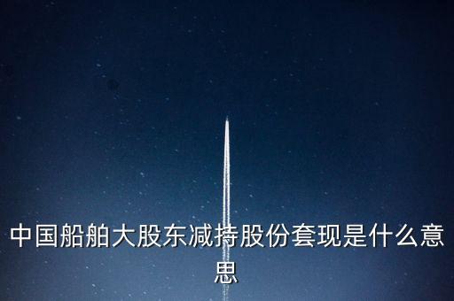 大股東套現(xiàn)什么意思，中國船舶大股東減持股份套現(xiàn)是什么意思