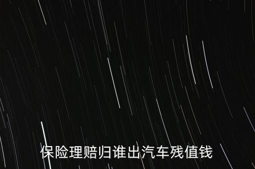 什么人汽車殘值險，保險理賠歸誰出汽車殘值錢