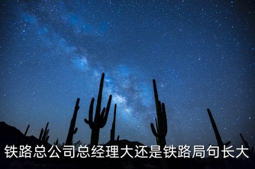 鐵路公司總經(jīng)理什么級別，鐵路總公司總經(jīng)理大還是鐵路局句長大
