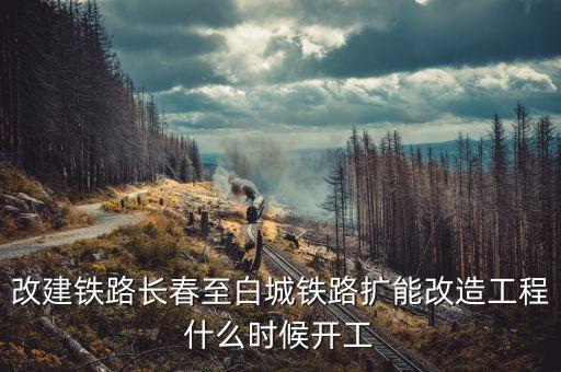 長春到白城鐵路改造什么時候開工，長春到白城要修建長白高鐵是真的么立項(xiàng)了么另外松陶鐵路施工