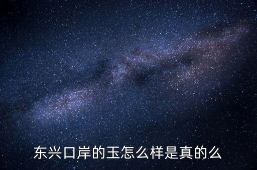 廣西東興口岸賣什么的，東興口岸的玉怎么樣是真的么