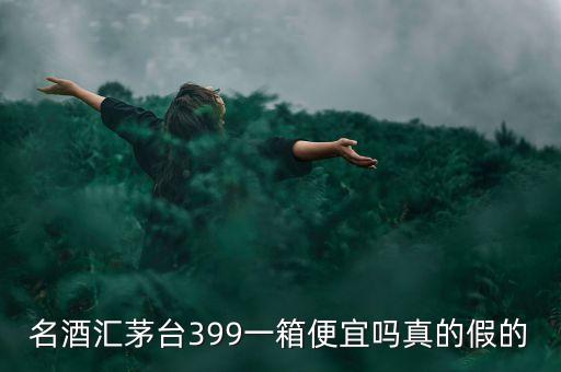 茅臺集團酒為什么便宜，名酒匯茅臺399一箱便宜嗎真的假的