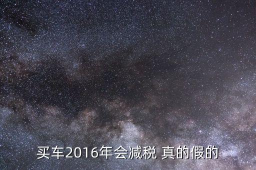 2016買(mǎi)車(chē)降稅什么意思，買(mǎi)車(chē)2016年會(huì)減稅 真的假的