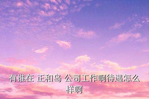 重慶正和島是什么企業(yè)，有誰在 正和島 公司工作啊待遇怎么樣啊