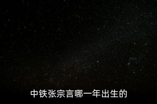 張宗言為什么去中鐵，中鐵張宗言哪一年出生的