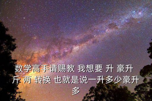 為什么叫轉(zhuǎn)換升水，數(shù)學(xué)高手請(qǐng)賜教 我想要 升 豪升 斤 兩 轉(zhuǎn)換 也就是說(shuō)一升多少豪升多