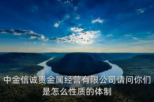 中金信誠貴金屬經(jīng)營有限公司請(qǐng)問你們是怎么性質(zhì)的體制
