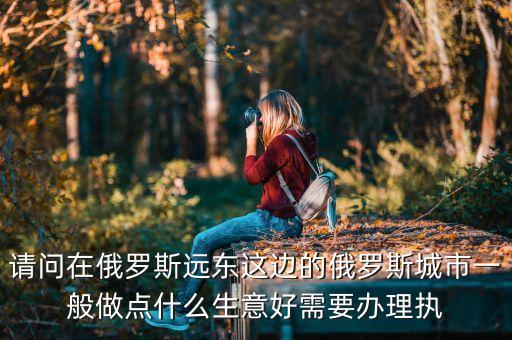 請問在俄羅斯遠(yuǎn)東這邊的俄羅斯城市一般做點什么生意好需要辦理執(zhí)
