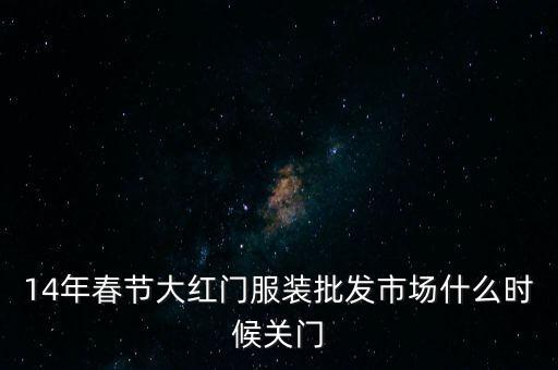 2014年大紅門批發(fā)市場(chǎng)什么時(shí)候關(guān)門，14年春節(jié)大紅門服裝批發(fā)市場(chǎng)什么時(shí)候關(guān)門