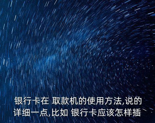  銀行卡在 取款機的使用方法,說的詳細(xì)一點,比如 銀行卡應(yīng)該怎樣插