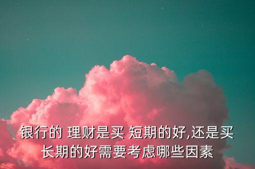 銀行的 理財(cái)是買 短期的好,還是買長期的好需要考慮哪些因素