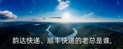  韻達(dá)快遞、順豐快遞的老總是誰(shuí),