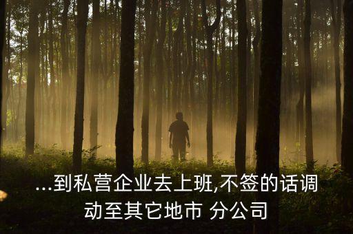 ...到私營(yíng)企業(yè)去上班,不簽的話調(diào)動(dòng)至其它地市 分公司