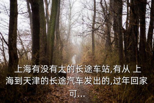  上海有沒(méi)有大的長(zhǎng)途車站,有從 上海到天津的長(zhǎng)途汽車發(fā)出的,過(guò)年回家可...