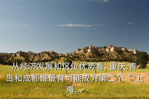 從經(jīng)濟發(fā)展和區(qū)位優(yōu)勢看, 重慶,青島和成都誰最有可能成為第二個“ 上海...