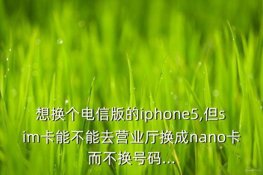 想換個電信版的iphone5,但sim卡能不能去營業(yè)廳換成nano卡而不換號碼...