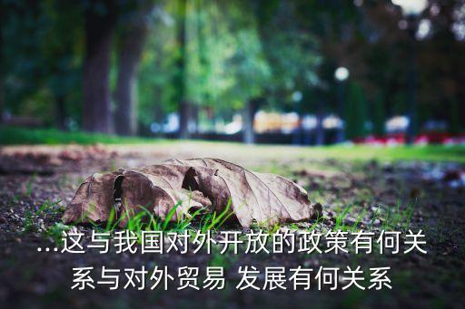 ...這與我國對(duì)外開放的政策有何關(guān)系與對(duì)外貿(mào)易 發(fā)展有何關(guān)系