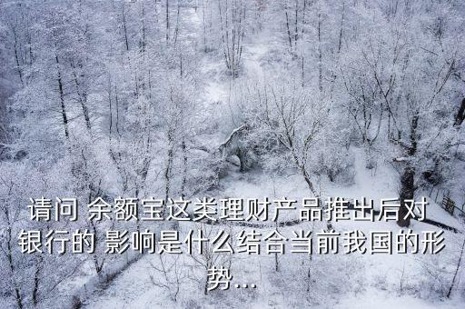 請問 余額寶這類理財產品推出后對 銀行的 影響是什么結合當前我國的形勢...