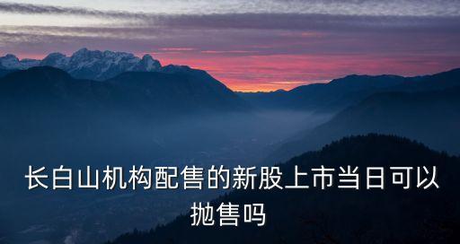  長白山機構配售的新股上市當日可以拋售嗎