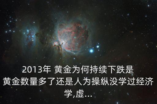  2013年 黃金為何持續(xù)下跌是 黃金數(shù)量多了還是人為操縱沒學(xué)過經(jīng)濟學(xué),虛...