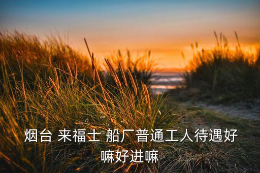 煙臺 來福士 船廠普通工人待遇好嘛好進嘛