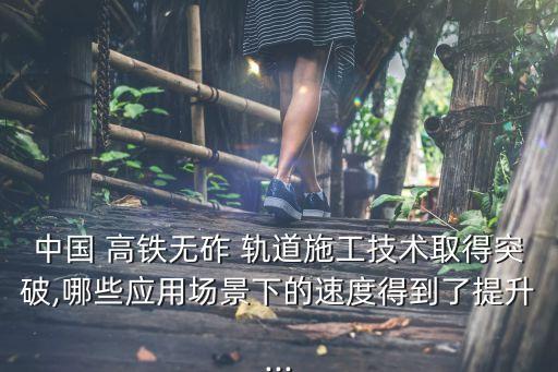 中國 高鐵無砟 軌道施工技術取得突破,哪些應用場景下的速度得到了提升...