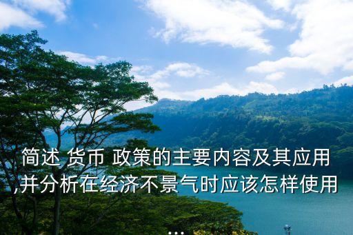 簡述 貨幣 政策的主要內(nèi)容及其應用,并分析在經(jīng)濟不景氣時應該怎樣使用...
