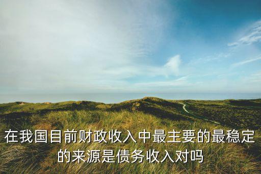 在我國目前財政收入中最主要的最穩(wěn)定的來源是債務(wù)收入對嗎