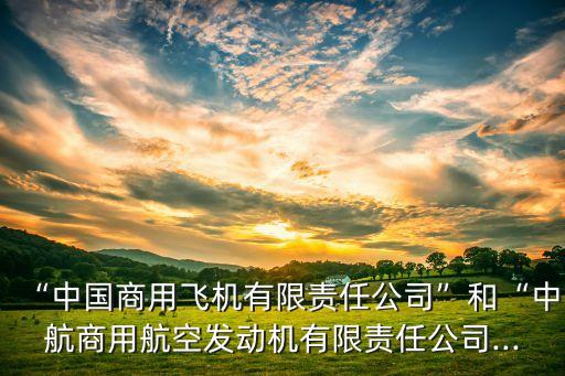 “中國商用飛機(jī)有限責(zé)任公司”和“中航商用航空發(fā)動(dòng)機(jī)有限責(zé)任公司...