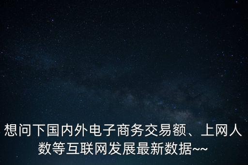 想問下國內(nèi)外電子商務(wù)交易額、上網(wǎng)人數(shù)等互聯(lián)網(wǎng)發(fā)展最新數(shù)據(jù)~~