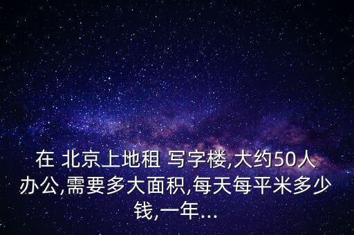 在 北京上地租 寫(xiě)字樓,大約50人辦公,需要多大面積,每天每平米多少錢(qián),一年...