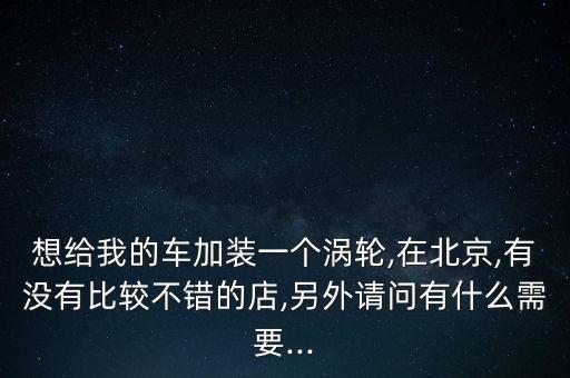 想給我的車加裝一個(gè)渦輪,在北京,有沒有比較不錯(cuò)的店,另外請(qǐng)問(wèn)有什么需要...