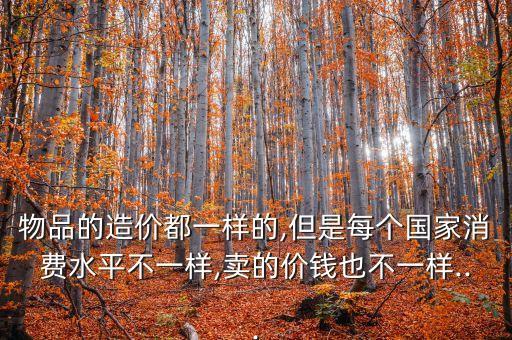 物品的造價(jià)都一樣的,但是每個國家消費(fèi)水平不一樣,賣的價(jià)錢也不一樣...