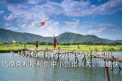 1.45萬億商譽成為壓在A股頭上的達摩克利斯利劍中小創(chuàng)比例大、增速快...
