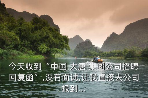 今天收到“中國(guó) 大唐 集團(tuán)公司招聘回復(fù)函”,沒有面試,讓我直接去公司報(bào)到...