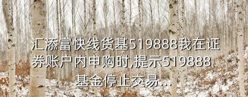  匯添富快線貨基519888我在證券賬戶內(nèi)申購時(shí),提示519888 基金停止交易...