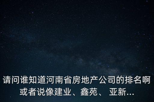 請問誰知道河南省房地產(chǎn)公司的排名啊或者說像建業(yè)、鑫苑、 亞新...