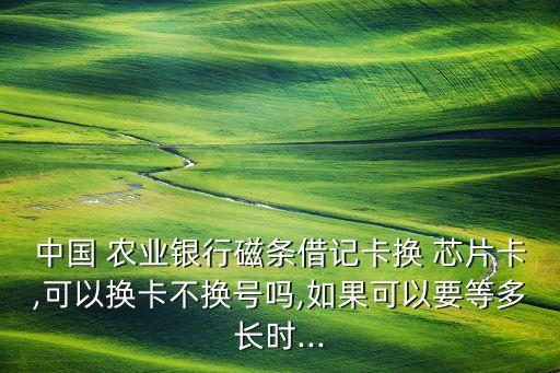 中國 農(nóng)業(yè)銀行磁條借記卡換 芯片卡,可以換卡不換號嗎,如果可以要等多長時...