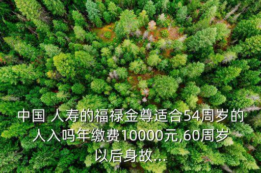 中國 人壽的福祿金尊適合54周歲的人入嗎年繳費(fèi)10000元,60周歲以后身故...
