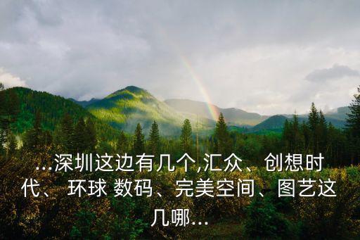...深圳這邊有幾個,匯眾、創(chuàng)想時代、 環(huán)球 數(shù)碼、完美空間、圖藝這幾哪...